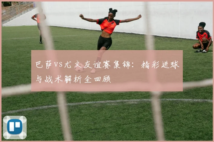 巴萨vs尤文友谊赛集锦：精彩进球与战术解析全回顾