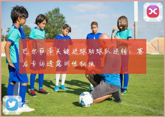 巴尔萨泽关键进球助球队逆转，赛后专访透露训练秘诀