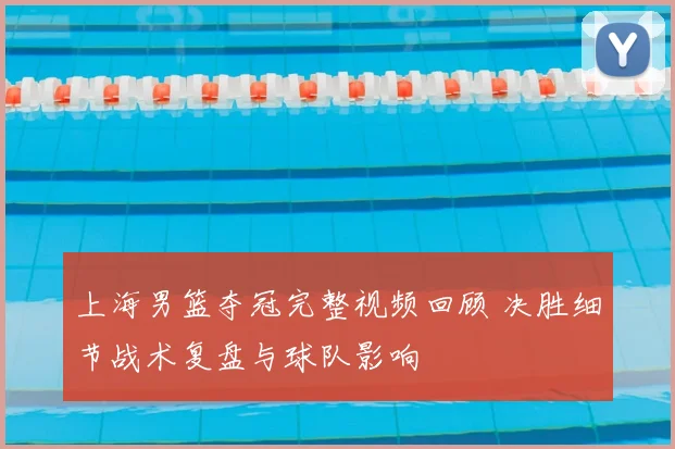 上海男篮夺冠完整视频回顾 决胜细节战术复盘与球队影响