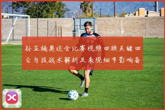 孙亚楠奥运会比赛视频回顾关键回合与技战术解析及表现细节影响备战