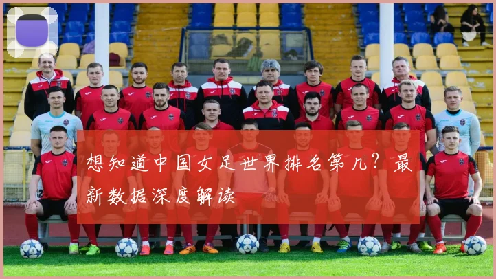 想知道中国女足世界排名第几？最新数据深度解读