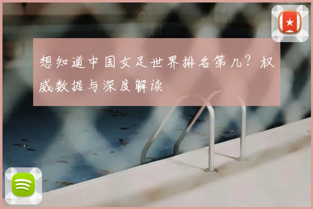 想知道中国女足世界排名第几？权威数据与深度解读