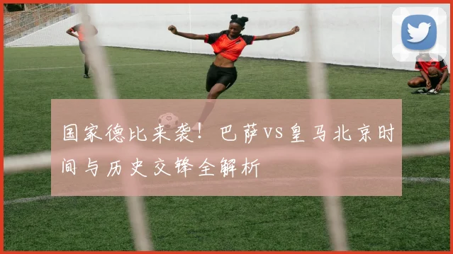 国家德比来袭！巴萨vs皇马北京时间与历史交锋全解析