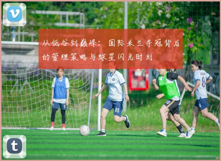 从低谷到巅峰：国际米兰夺冠背后的管理策略与球星闪光时刻
