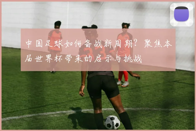 中国足球如何备战新周期？聚焦本届世界杯带来的启示与挑战