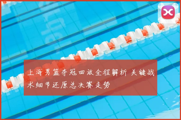 上海男篮夺冠回放全程解析 关键战术细节还原总决赛走势