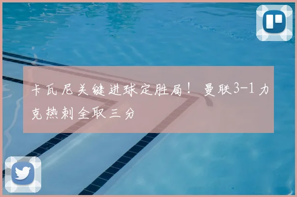 卡瓦尼关键进球定胜局！曼联3-1力克热刺全取三分