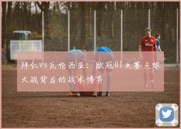 拜仁vs瓦伦西亚：欧冠01决赛点球大战背后的战术博弈