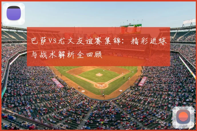 巴萨vs尤文友谊赛集锦：精彩进球与战术解析全回顾