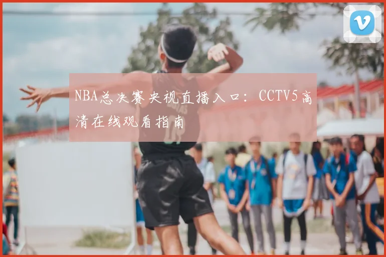 NBA总决赛央视直播入口：CCTV5高清在线观看指南