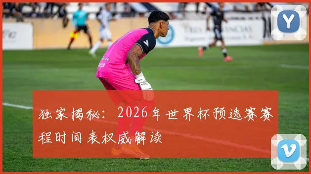 独家揭秘：2026年世界杯预选赛赛程时间表权威解读