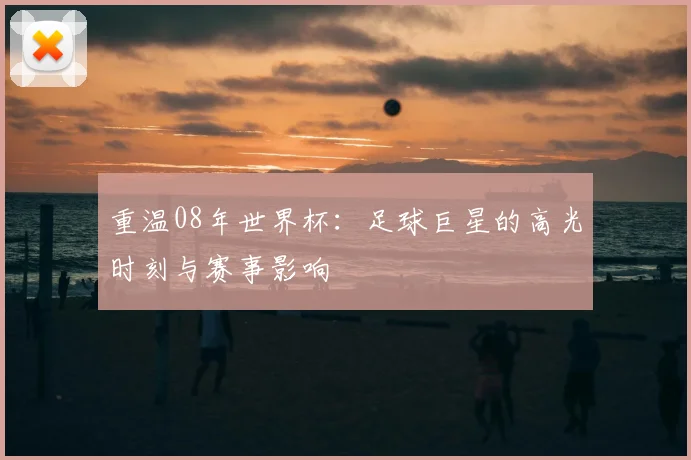 重温08年世界杯：足球巨星的高光时刻与赛事影响