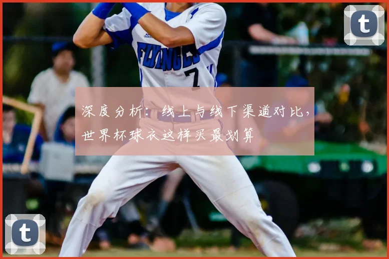 深度分析:线上与线下渠道对比,世界杯球衣这样买最划算