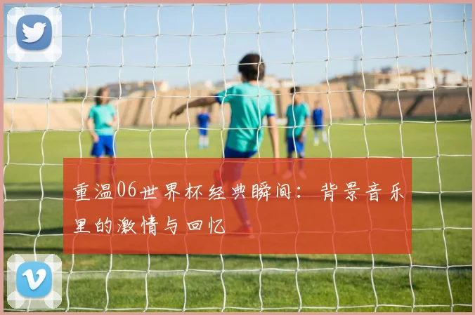 重温06世界杯经典瞬间：背景音乐里的激情与回忆