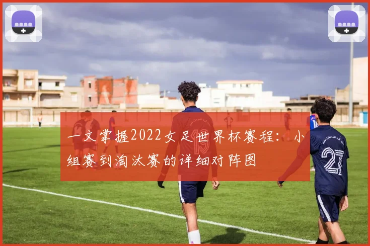 一文掌握2022女足世界杯赛程:小组赛到淘汰赛的详细对阵图