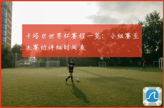 卡塔尔世界杯赛程一览：小组赛至决赛的详细时间表