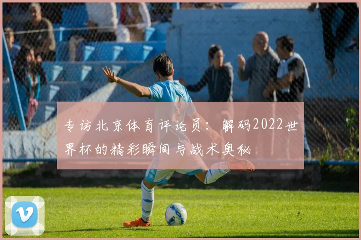 专访北京体育评论员:解码2022世界杯的精彩瞬间与战术奥秘