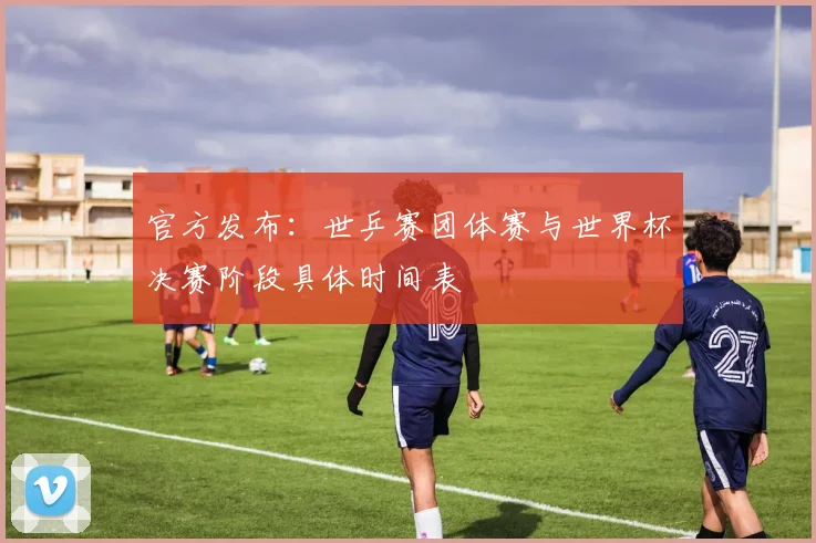 官方发布：世乒赛团体赛与世界杯决赛阶段具体时间表