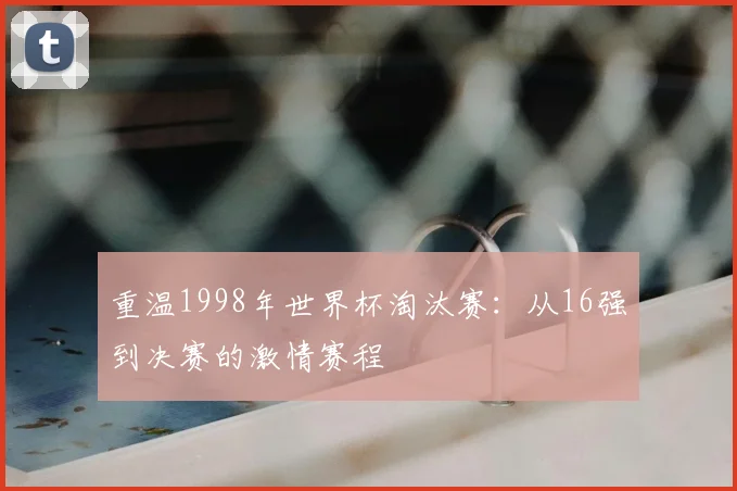 重温1998年世界杯淘汰赛：从16强到决赛的激情赛程
