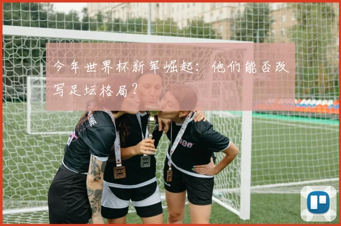 今年世界杯新军崛起：他们能否改写足坛格局？