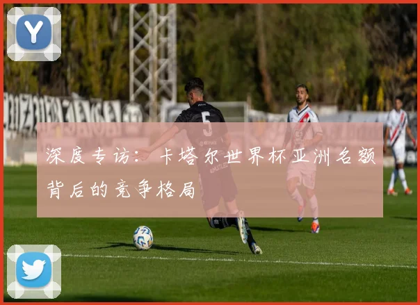 深度专访：卡塔尔世界杯亚洲名额背后的竞争格局